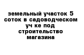 земельный участок 5 соток в садоводческом уч-ке под строительство магазина